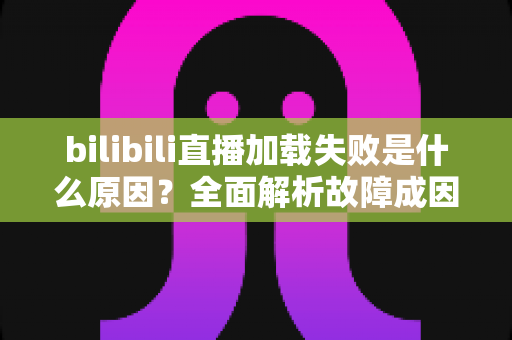 bilibili直播加载失败是什么原因？全面解析故障成因与实用解决指南