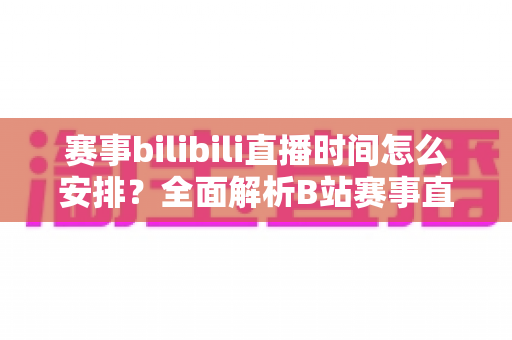 赛事bilibili直播时间怎么安排?全面解析B站赛事直播排期策略与实战指南 赛事bilibili直播时间怎么安排?全面解析B站赛事直播排期策略与实战指南