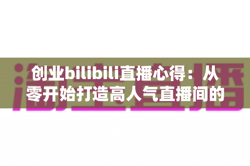 创业bilibili直播心得:从零开始打造高人气直播间的实战指南 创业bilibili直播心得:从零开始打造高人气直播间的实战指南