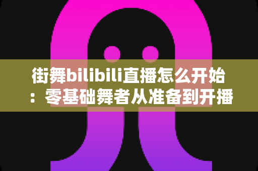 街舞bilibili直播怎么开始:零基础舞者从准备到开播涨粉的完整实战指南 街舞bilibili直播怎么开始:零基础舞者从准备到开播涨粉的完整实战指南
