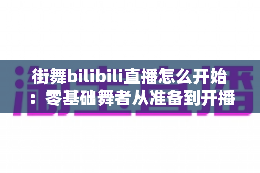 街舞bilibili直播怎么开始:零基础舞者从准备到开播涨粉的完整实战指南 街舞bilibili直播怎么开始:零基础舞者从准备到开播涨粉的完整实战指南
