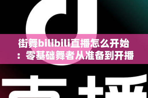街舞bilibili直播怎么开始：零基础舞者从准备到开播涨粉的完整实战指南