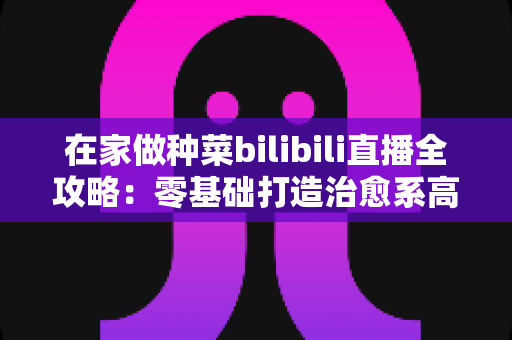 在家做种菜bilibili直播全攻略:零基础打造治愈系高人气“阳台农场”直播间 在家做种菜bilibili直播全攻略:零基础打造治愈系高人气“阳台农场”直播间