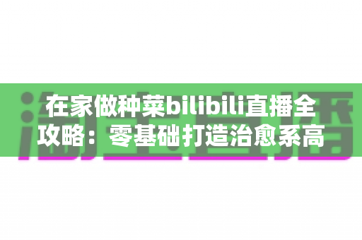 在家做种菜bilibili直播全攻略:零基础打造治愈系高人气“阳台农场”直播间 在家做种菜bilibili直播全攻略:零基础打造治愈系高人气“阳台农场”直播间