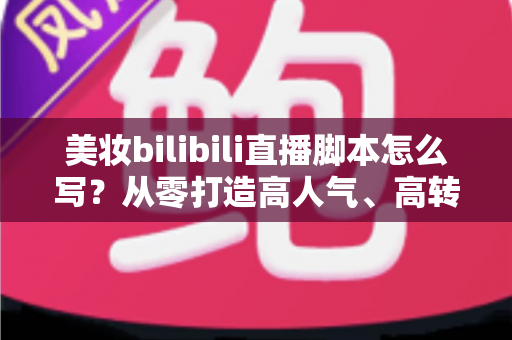 美妆bilibili直播脚本怎么写？从零打造高人气、高转化美妆直播间的完整实战指南