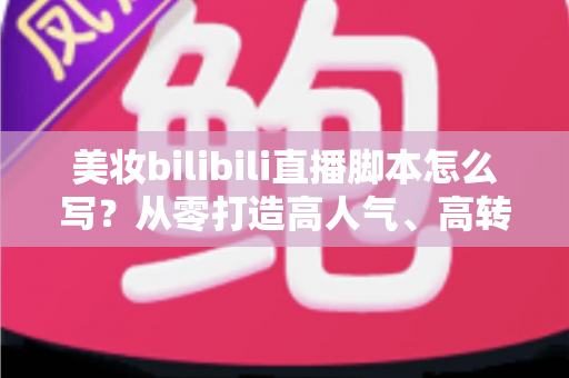 美妆bilibili直播脚本怎么写？从零打造高人气、高转化美妆直播间的完整实战指南