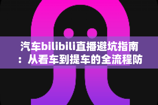 汽车bilibili直播避坑指南:从看车到提车的全流程防坑秘籍,帮你省下真金白银 汽车bilibili直播避坑指南:从看车到提车的全流程防坑秘籍,帮你省下真金白银