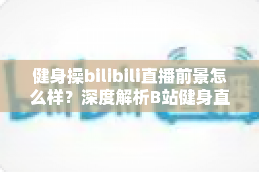 健身操bilibili直播前景怎么样？深度解析B站健身直播的机遇、挑战与未来发展趋势