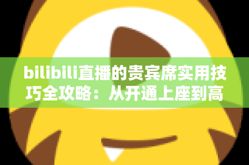 bilibili直播的贵宾席实用技巧全攻略:从开通上座到高效互动的一站式指南 bilibili直播的贵宾席实用技巧全攻略:从开通上座到高效互动的一站式指南