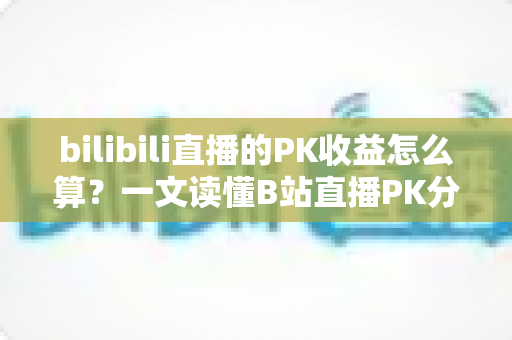 bilibili直播的PK收益怎么算？一文读懂B站直播PK分成规则、礼物换算与收益提升技巧