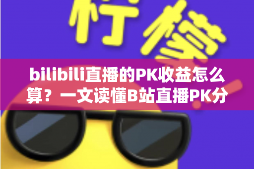 bilibili直播的PK收益怎么算？一文读懂B站直播PK分成规则、礼物换算与收益提升技巧