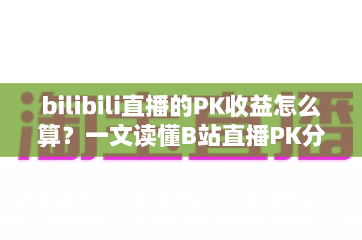 bilibili直播的PK收益怎么算？一文读懂B站直播PK分成规则、礼物换算与收益提升技巧