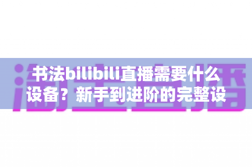 书法bilibili直播需要什么设备？新手到进阶的完整设备清单与选购指南