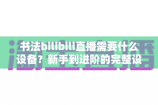 书法bilibili直播需要什么设备？新手到进阶的完整设备清单与选购指南