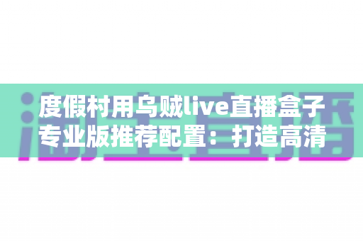 度假村用乌贼live直播盒子专业版推荐配置：打造高清稳定直播体验的全攻略