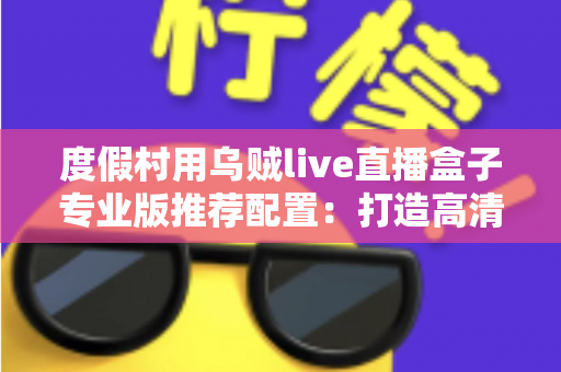 度假村用乌贼live直播盒子专业版推荐配置：打造高清稳定直播体验的全攻略