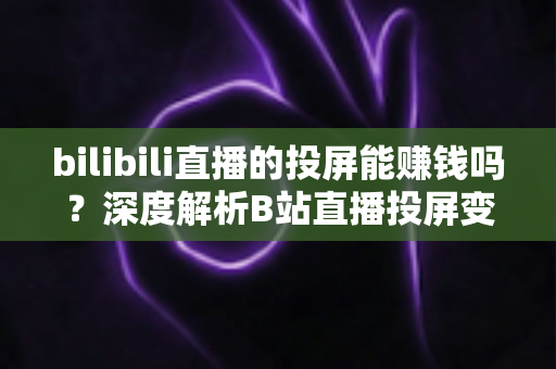 bilibili直播的投屏能赚钱吗？深度解析B站直播投屏变现的真相、收益来源与实用赚钱攻略