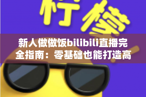 新人做做饭bilibili直播完全指南:零基础也能打造高人气美食直播间的实战攻略 新人做做饭bilibili直播完全指南:零基础也能打造高人气美食直播间的实战攻略