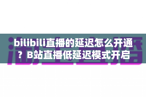 bilibili直播的延迟怎么开通？B站直播低延迟模式开启教程与互动优化全攻略