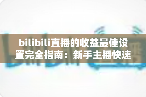 bilibili直播的收益最佳设置完全指南：新手主播快速提升收入必备攻略