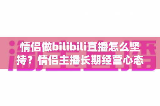 情侣做bilibili直播怎么坚持？情侣主播长期经营心态与实用方法全攻略