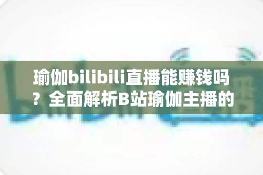 瑜伽bilibili直播能赚钱吗？全面解析B站瑜伽主播的变现途径与真实收益前景