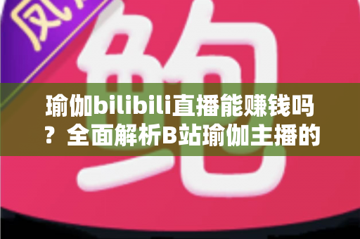 瑜伽bilibili直播能赚钱吗？全面解析B站瑜伽主播的变现途径与真实收益前景