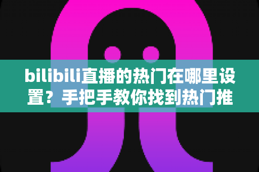 bilibili直播的热门在哪里设置？手把手教你找到热门推荐设置入口与上热门技巧