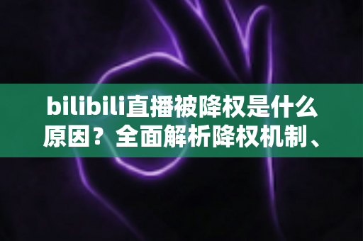 bilibili直播被降权是什么原因？全面解析降权机制、自查方法与权重恢复指南