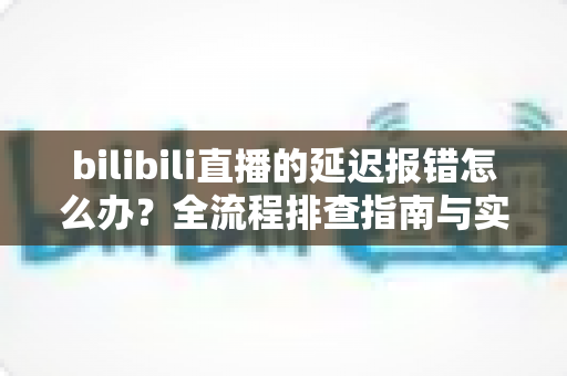 bilibili直播的延迟报错怎么办?全流程排查指南与实用解决方案一网打尽 bilibili直播的延迟报错怎么办?全流程排查指南与实用解决方案一网打尽