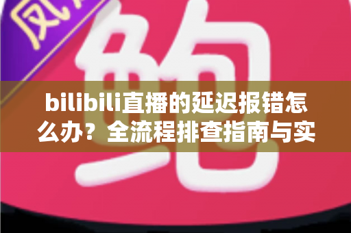 bilibili直播的延迟报错怎么办?全流程排查指南与实用解决方案一网打尽 bilibili直播的延迟报错怎么办?全流程排查指南与实用解决方案一网打尽