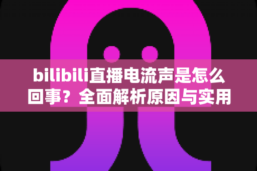 bilibili直播电流声是怎么回事？全面解析原因与实用解决方案，让你的直播声音更清晰