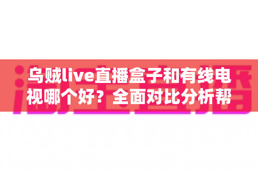 乌贼live直播盒子和有线电视哪个好？全面对比分析帮你找到最适合的家庭观影方案