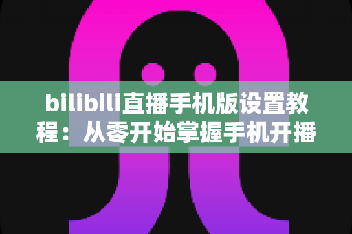 bilibili直播手机版设置教程：从零开始掌握手机开播全流程与实用技巧指南