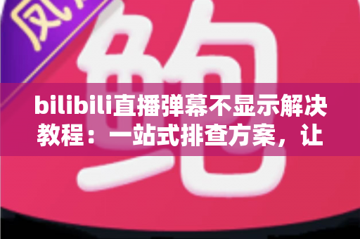 bilibili直播弹幕不显示解决教程：一站式排查方案，让弹幕秒速回归屏幕