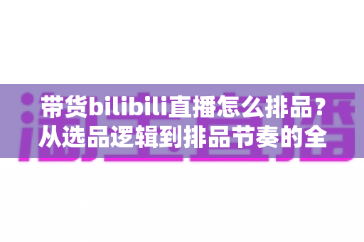 带货bilibili直播怎么排品？从选品逻辑到排品节奏的全流程实操指南