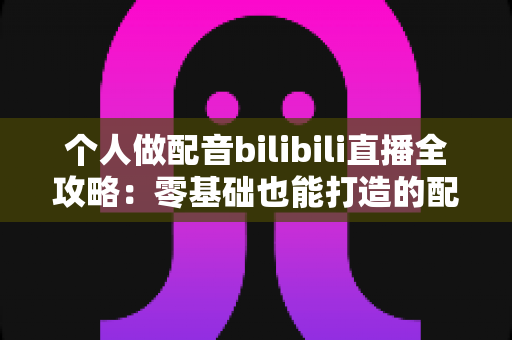 个人做配音bilibili直播全攻略：零基础也能打造的配音主播成长指南