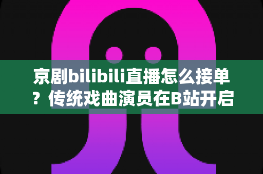 京剧bilibili直播怎么接单?传统戏曲演员在B站开启线上演出变现的全方位实战指南 京剧bilibili直播怎么接单?传统戏曲演员在B站开启线上演出变现的全方位实战指南