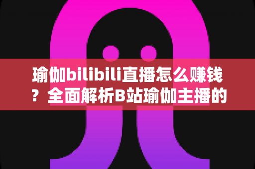 瑜伽bilibili直播怎么赚钱？全面解析B站瑜伽主播的变现之路与实战攻略