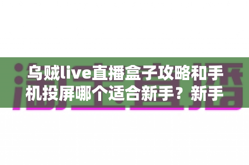 乌贼live直播盒子攻略和手机投屏哪个适合新手？新手直播入门工具全面对比指南