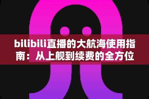 bilibili直播的大航海使用指南:从上舰到续费的全方位攻略与特权详解 bilibili直播的大航海使用指南:从上舰到续费的全方位攻略与特权详解