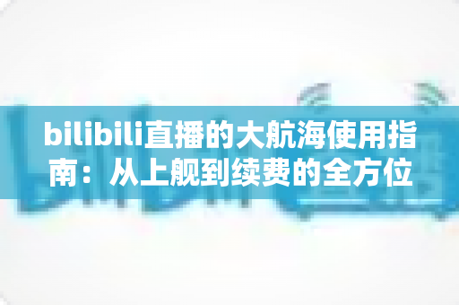 bilibili直播的大航海使用指南:从上舰到续费的全方位攻略与特权详解 bilibili直播的大航海使用指南:从上舰到续费的全方位攻略与特权详解