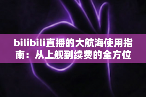 bilibili直播的大航海使用指南:从上舰到续费的全方位攻略与特权详解 bilibili直播的大航海使用指南:从上舰到续费的全方位攻略与特权详解