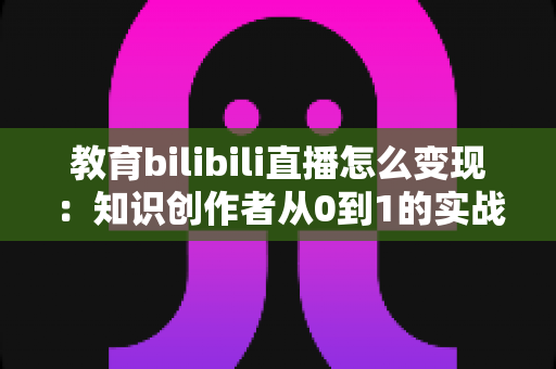 教育bilibili直播怎么变现:知识创作者从0到1的实战变现指南 教育bilibili直播怎么变现:知识创作者从0到1的实战变现指南