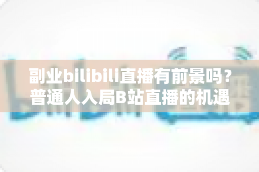 副业bilibili直播有前景吗？普通人入局B站直播的机遇、挑战与实操指南
