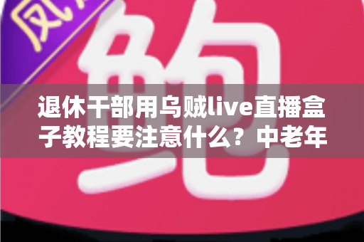 退休干部用乌贼live直播盒子教程要注意什么?中老年朋友玩转直播的贴心指南 退休干部用乌贼live直播盒子教程要注意什么?中老年朋友玩转直播的贴心指南