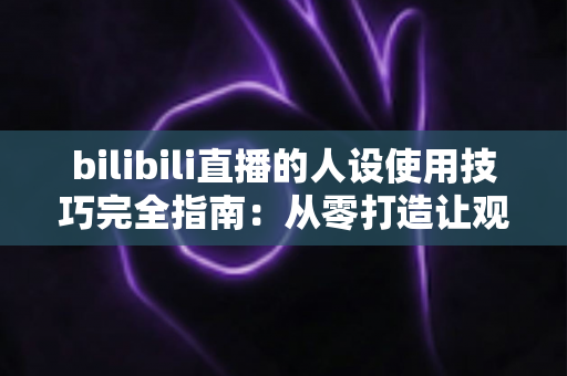 bilibili直播的人设使用技巧完全指南：从零打造让观众一眼记住的主播形象