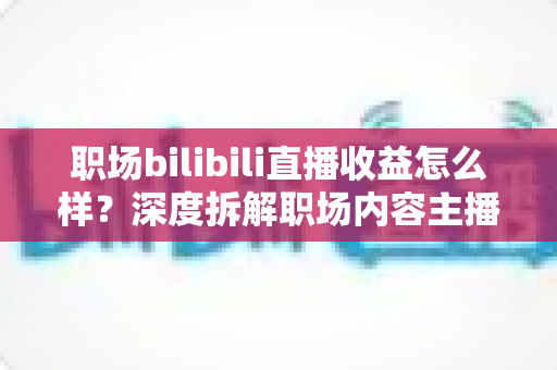 职场bilibili直播收益怎么样?深度拆解职场内容主播的真实收入与变现路径 职场bilibili直播收益怎么样?深度拆解职场内容主播的真实收入与变现路径