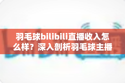 羽毛球bilibili直播收入怎么样？深入剖析羽毛球主播的真实收益与变现路径