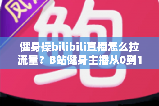 健身操bilibili直播怎么拉流量?B站健身主播从0到1引流涨粉实战指南 健身操bilibili直播怎么拉流量?B站健身主播从0到1引流涨粉实战指南